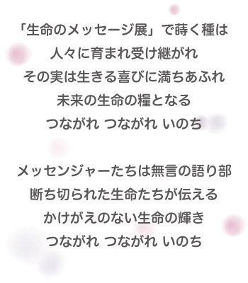 「生命のメッセージ」とは・・・ 「生命のメッセージ展」で蒔く種は人々に育まれ受け継がれその実は生きる喜びに満ちあふれ未来の生命の糧となるつながれ つながれ いのちメッセンジャーたちは無言の語り部断ち切られた生命たちが伝えるかけがえのない生命の輝きつながれ つながれ いのち